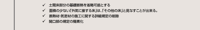 土間床部分の基礎断熱を省略可能とする 面積の少ない「外気に接する床」は、「その他の床」と見なすことが出来る。 断熱材・気密材の施工に関する詳細規定の削除 開口部の規定の簡素化