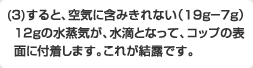 (3)すると、空気に含みきれない(19g-7g)の12gの水蒸気が、水滴となって、コップの表面に付着します。これが結露です。